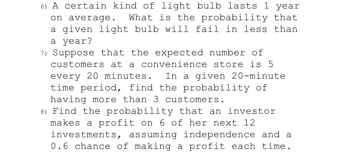 6) A certain kind of light bulb lasts 1 year
on average. What is the probability that
a given light bulb will fail in less than
a year?
7) Suppose that the expected number of
customers at a convenience store is 5
every 20 minutes. In a given 20-minute
time period, find the probability of
having more than 3 customers.
8) Find the probability that an investor
makes a profit on 6 of her next 12
investments, assuming independence and a
0.6 chance of making a profit each time.