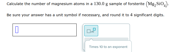 Calculate the number of magnesium atoms in a 130.0 g sample of forsterite (Mg₂ SiO4).
Be sure your answer has a unit symbol if necessary, and round it to 4 significant digits.
0
0x10
Times 10 to an exponent