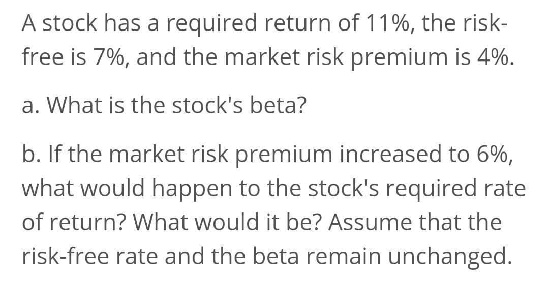 A stock has a required return of 11%, the risk-
free is 7%, and the market risk premium is 4%.
a. What is the stock's beta?
b. If the market risk premium increased to 6%,
what would happen to the stock's required rate
of return? What would it be? Assume that the
risk-free rate and the beta remain unchanged.
