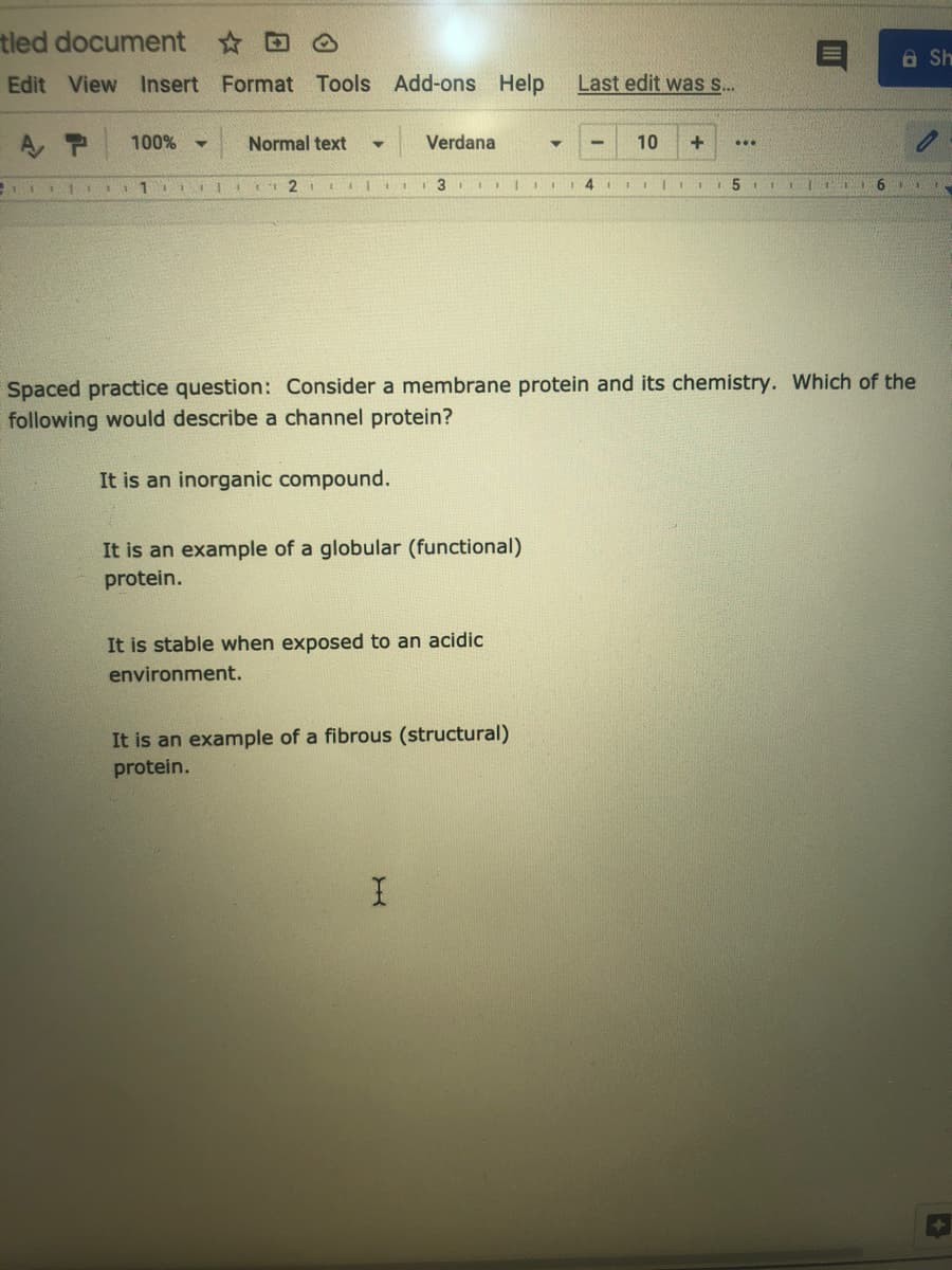 tled document DO
A Sh
Edit View Insert Format Tools Add-ons Help
Last edit was s..
A P
100%
Normal text
Verdana
10
...
4
5 1 I I
Spaced practice question: Consider a membrane protein and its chemistry. Which of the
following would describe a channel protein?
It is an inorganic compound.
It is an example of a globular (functional)
protein.
It is stable when exposed to an acidic
environment.
It is an example of a fibrous (structural)
protein.
