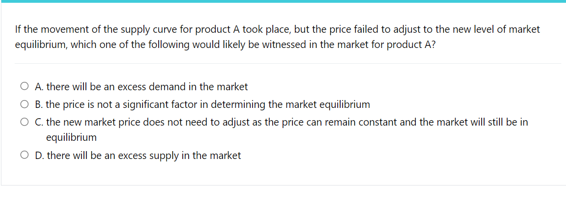 If the movement of the supply curve for product A took place, but the price failed to adjust to the new level of market
equilibrium, which one of the following would likely be witnessed in the market for product A?
A. there will be an excess demand in the market
B. the price is not a significant factor in determining the market equilibrium
O . the new market price does not need to adjust as the price can remain constant and the market will still be in
equilibrium
OD.there will be an excess supply in the market
