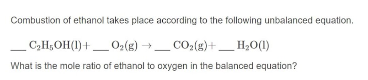 Combustion of ethanol takes place according to the following unbalanced equation.
C2H;OH(1)+ _ O2(g) → _ CO2(g)+.
What is the mole ratio of ethanol to oxygen in the balanced equation?
