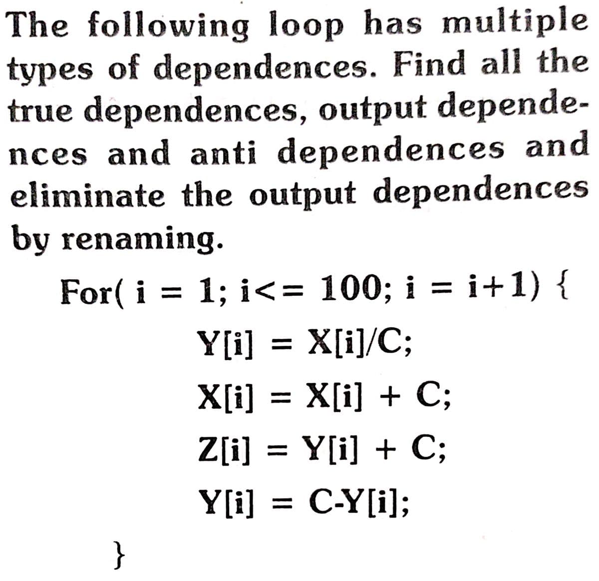 The following loop has multiple
types of dependences. Find all the
true dependences, output depende-
nces and anti dependences and
eliminate the output dependences
by renaming.
For( i 3D 1; i- 100; i 3D і+1) {
Y[i] = X[i]/C;
X[i] = X[i] + C;
Z[i] = Y[i] + C;
%3D
Y[i] = C-Y[i];
%3|
}
