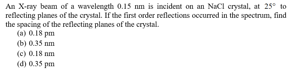 An X-ray beam of a wavelength 0.15 nm is incident on an NaCl crystal, at 25° to
reflecting planes of the crystal. If the first order reflections occurred in the spectrum, find
the spacing of the reflecting planes of the crystal.
(а) 0.18 pm
(b) 0.35 nm
(c) 0.18 nm
(d) 0.35 pm
