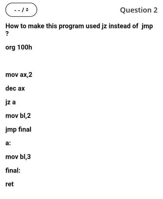 --7०
Question 2
How to make this program used jz instead of jmp
?
org 100h
mov ax,2
dec ax
jz a
mov bl,2
jmp final
а:
mov bl,3
final:
ret
