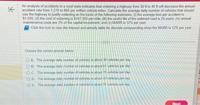 K
An analysis of accidents in a rural state indicates that widening a highway from 30 ft to 40 ft will decrease the annual
accident rate from 1,270 to 660 per million vehicle-miles Calculate the average daily number of vehicles that should
use the highway to justify widening on the basis of the following estimates: (1) the average loss per accident is
$1,000, (ii) the cost of widening is $107,000 per mile (iii) the useful life of the widened road is 25 years; (iv) annual
maintenance costs are 3% of the capital investment and (v) MARR is 12% per year.
Click the icon to view the interest and annuity table for discrete compounding when the MARR is 12% per year.
Choose the correct answer below
OA. The average daily number of vehicles is about 36 vehicles per day
OB. The average daily number of vehicles is about 61 vehicles per day
OC. The average daily number of vehicles is about 70 vehicles per day
OD. The average daily number of vehicles is about 43 vehicles per day
OE. The average daily number of vehicles is about 76 vehicles per day.
Next