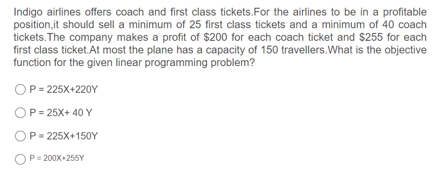 Indigo airlines offers coach and first class tickets.For the airlines to be in a profitable
position,it should sell a minimum of 25 first class tickets and a minimum of 40 coach
tickets. The company makes a profit of $200 for each coach ticket and $255 for each
first class ticket.At most the plane has a capacity of 150 travellers.What is the objective
function for the given linear programming problem?
P = 225X+220Y
OP = 25X+ 40 Y
OP = 225X+150Y
O P = 200X+255Y
