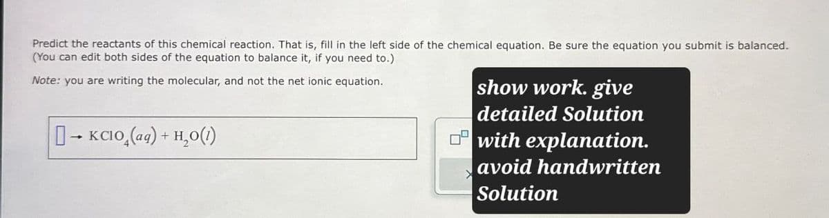 Predict the reactants of this chemical reaction. That is, fill in the left side of the chemical equation. Be sure the equation you submit is balanced.
(You can edit both sides of the equation to balance it, if you need to.).
Note: you are writing the molecular, and not the net ionic equation.
show work. give
→KCIO (aq) + H2O(1)
detailed Solution
with explanation.
avoid handwritten
Solution