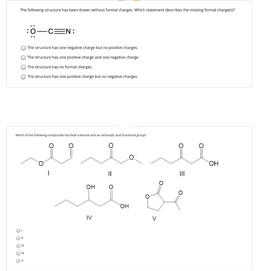 The following structure has been drawn without formal charges. Which statement describes the missing formal charge(s)?
оо
01
Oll
III
:
O The structure has no formal charges.
The structure has one positive charge but no negative charges.
ONV
-C=N:
Which of the following compounds has both a ketone and an carboxylic acid functional group?
Ov
The structure has one negative charge but no positive charges.
The structure has one positive charge and one negative charge.
للہ ملہو
OH
IV
=
CO
OH
V
=
OH