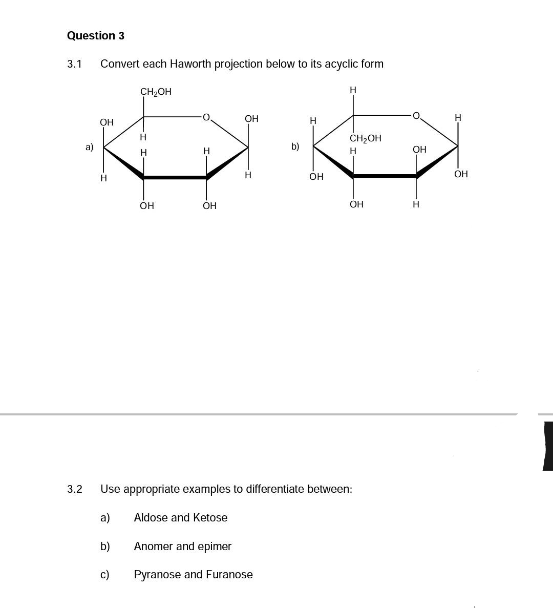 Question 3
3.1 Convert each Haworth projection below to its acyclic form
a)
OH
H
a)
b)
CH₂OH
c)
-I I-
H
H
OH
H
OH
OH
Aldose and Ketose
H
b)
Anomer and epimer
Pyranose and Furanose
H
3.2 Use appropriate examples to differentiate between:
OH
H
CH₂OH
H
OH
OH
H
H
OH