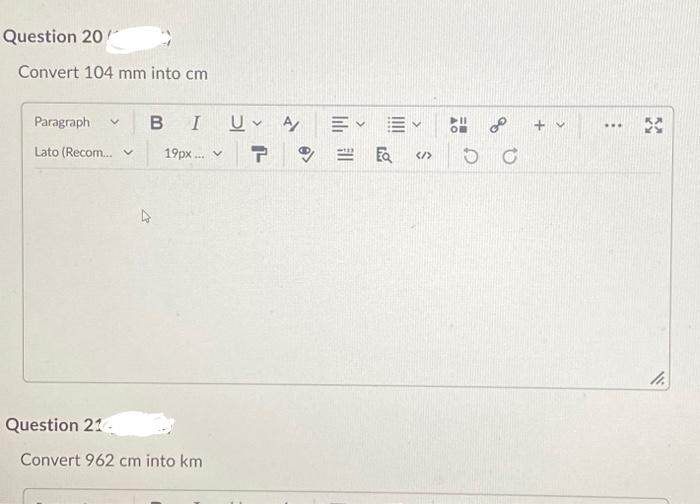 Question 20
Convert 104 mm into cm
Paragraph V B I U A
Lato (Recom... v 19px... ✓
T
Question 214
Convert 962 cm into km
EQ
</>
C
+ v
www
5
11.