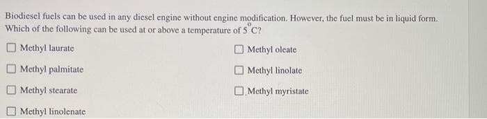 Biodiesel fuels can be used in any diesel engine without engine modification. However, the fuel must be in liquid form.
Which of the following can be used at or above a temperature of 5°C?
Methyl laurate
Methyl oleate
Methyl palmitate
Methyl linolate
Methyl stearate
Methyl myristate
Methyl linolenate