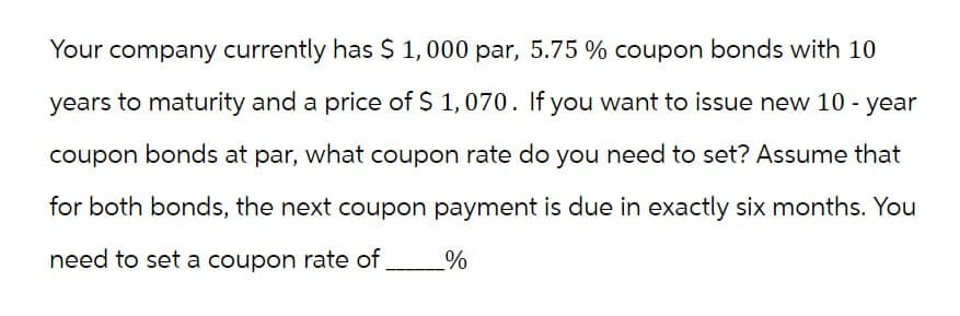 Your company currently has $ 1,000 par, 5.75 % coupon bonds with 10
years to maturity and a price of $ 1,070. If you want to issue new 10-year
coupon bonds at par, what coupon rate do you need to set? Assume that
for both bonds, the next coupon payment is due in exactly six months. You
need to set a coupon rate of %
