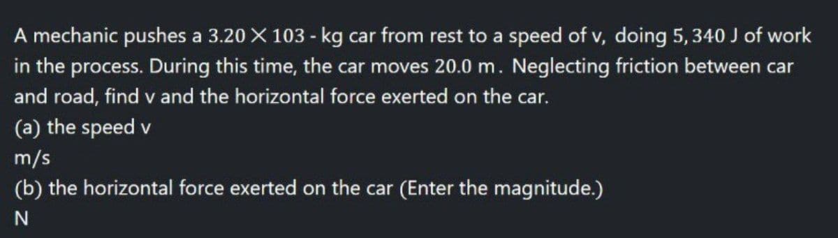 A mechanic pushes a 3.20 × 103 - kg car from rest to a speed of v, doing 5, 340 J of work
in the process. During this time, the car moves 20.0 m. Neglecting friction between car
and road, find v and the horizontal force exerted on the car.
(a) the speed v
m/s
(b) the horizontal force exerted on the car (Enter the magnitude.)
N