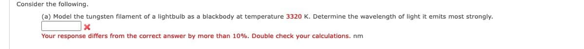 Consider the following.
(a) Model the tungsten filament of a lightbulb as a blackbody at temperature 3320 K. Determine the wavelength of light it emits most strongly.
Your response differs from the correct answer by more than 10%. Double check your calculations. nm
