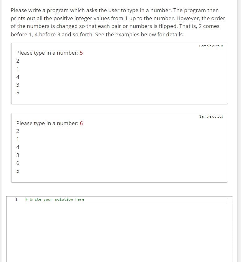 Please write a program which asks the user to type in a number. The program then
prints out all the positive integer values from 1 up to the number. However, the order
of the numbers is changed so that each pair or numbers is flipped. That is, 2 comes
before 1, 4 before 3 and so forth. See the examples below for details.
Please type in a number: 5
2
1
435
5
Please type in a number: 6
2
1
4
355
6
1
# Write your solution here
Sample output
Sample output