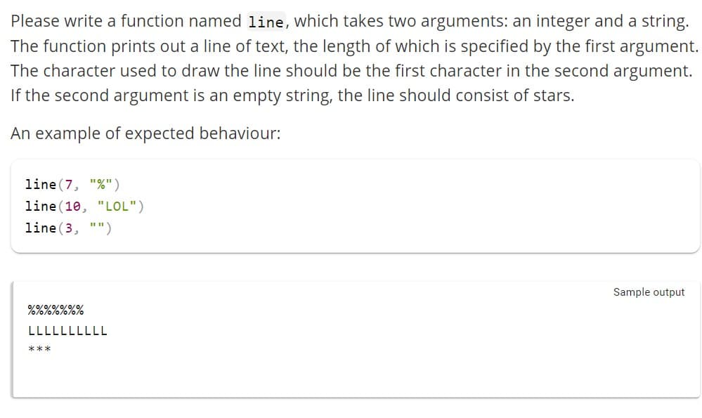 Please write a function named line, which takes two arguments: an integer and a string.
The function prints out a line of text, the length of which is specified by the first argument.
The character used to draw the line should be the first character in the second argument.
If the second argument is an empty string, the line should consist of stars.
An example of expected behaviour:
line (7, "%")
line (10, "LOL")
line (3, "")
0/0/0/0/0/0/0/
10/0/0/0/0%%
LLLLLLLLLL
***
Sample output