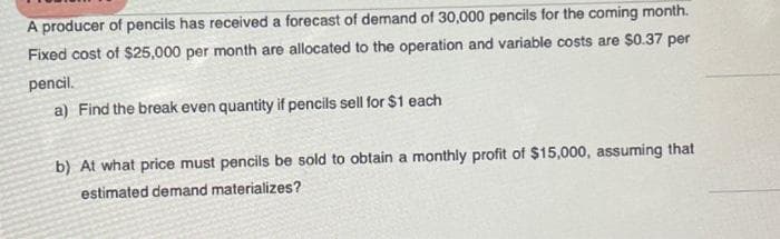 A producer of pencils has received a forecast of demand of 30,000 pencils for the coming month.
Fixed cost of $25,000 per month are allocated to the operation and variable costs are $0.37 per
pencil.
a) Find the break even quantity if pencils sell for $1 each
b) At what price must pencils be sold to obtain a monthly profit of $15,000, assuming that
estimated demand materializes?