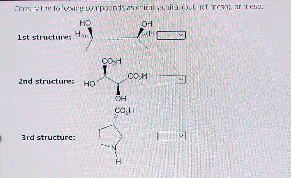 Classify the following compounds as chiral, achiral (but not meso), or meso.
OH
HO
1st structure: Huw
2nd structure:
3rd structure:
HO
CO₂H
CO₂H
OH
CO₂H
H
H
389
>