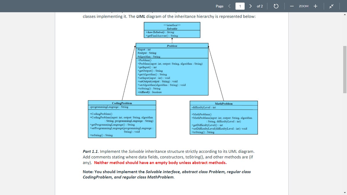 > of 2
classes implementing it. The UML diagram of the inheritance hierarchy is represented below:
<<interface>>
Solvable
+how To Solve(): String
+getFinalAnswer(): String
Coding Problem
-programming Language : String
#input int
#output: String
#algorithm: String
+Problem()
+Problem(input: int, output: String, algorithm: String)
+getInput(): int
+getOutput(): String
+getAlgorithm(): String
+setInput(input : int) : void
Problem
+setOutput(output: String): void
+setAlgorithm(algorithm: String): void
+toString(): String
+isHard(): boolean
+CodingProblem()
+CodingProblem(input: int, output: String, algorithm
: String, programming Language : String)
+getProgramming Language(): String
+setProgramming Language(programming Language :
String): void
+toString(): String
Page
MathProblem
1
-difficultyLevel : int
+MathProblem()
+MathProblem(input: int, output: String, algorithm
:String, difficultyLevel: int)
+getDifficultyLevel(): int
+setDifficultyLevel(difficultyLevel : int): void
+toString(): String
Part 1.1. Implement the Solvable inheritance structure strictly according to its UML diagram.
Add comments stating where data fields, constructors, toString(), and other methods are (if
any). Neither method should have an empty body unless abstract methods.
Note: You should implement the Solvable interface, abstract class Problem, regular class
CodingProblem, and regular class MathProblem.
ZOOM +