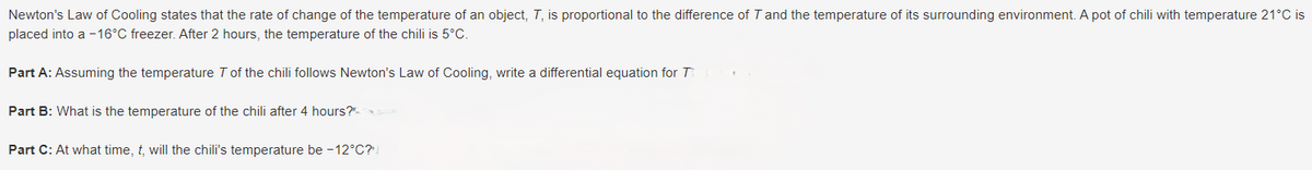 Newton's Law of Cooling states that the rate of change of the temperature of an object, T, is proportional to the difference of T and the temperature of its surrounding environment. A pot of chili with temperature 21°C is
placed into a -16°C freezer. After 2 hours, the temperature of the chili is 5°C.
Part A: Assuming the temperature 7 of the chili follows Newton's Law of Cooling, write a differential equation for T
Part B: What is the temperature of the chili after 4 hours?
Part C: At what time, t, will the chili's temperature be -12°C?