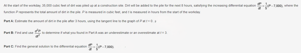 At the start of the workday, 35,000 cubic feet of dirt was piled up at a construction site. Dirt will be added to the pile for the next 8 hours, satisfying the increasing differential equation
function P represents the total amount of dirt in the pile. P is measured in cubic feet, and t is measured in hours from the start of the workday.
Part A: Estimate the amount of dirt in the pile after 3 hours, using the tangent line to the graph of P at t=0.0
Part B: Find and use
d+2
to determine if what you found in Part A was an underestimate or an overestimate at t = 3.
Part C: Find the general solution to the differential equation
(P-7,000).
dt
P
(P-7,000), where the
dt