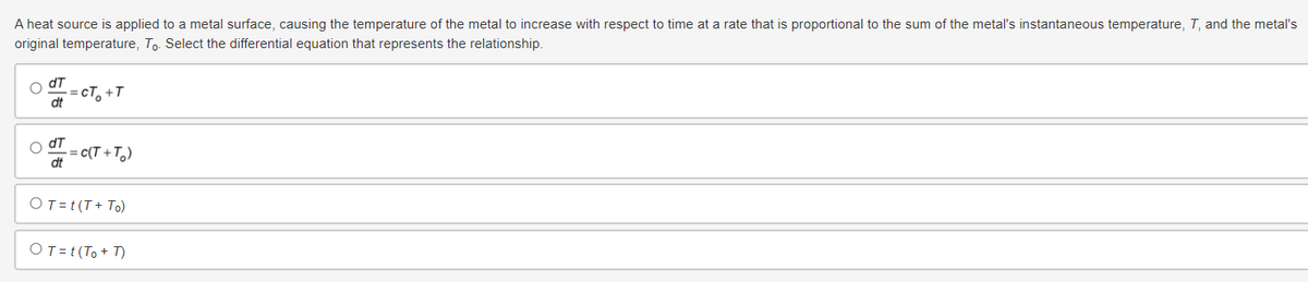 A heat source is applied to a metal surface, causing the temperature of the metal to increase with respect to time at a rate that is proportional to the sum of the metal's instantaneous temperature, T, and the metal's
original temperature, To. Select the differential equation that represents the relationship.
dT
==CT₁₂+T
dt
dT
= c(T+T₂)
dt
OT = t (T+ To)
OT = t (To+T)