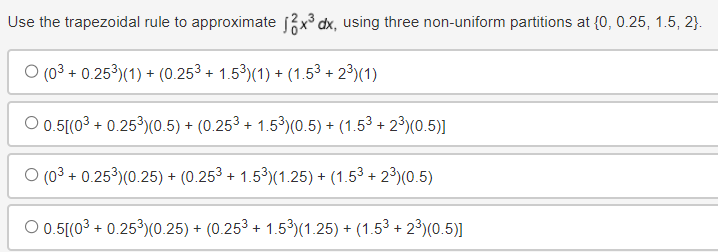 Use the trapezoidal rule to approximate 12x³ dx, using three non-uniform partitions at {0, 0.25, 1.5, 2}.
O (03 +0.25³)(1) + (0.25³ + 1.5³)(1) + (1.53 +2³)(1)
O 0.5[(03 + 0.25³) (0.5) + (0.253 +1.5³) (0.5) + (1.53 +23) (0.5)]
(03+0.253) (0.25) + (0.253 + 1.5³) (1.25) + (1.53 +2³)(0.5)
O 0.5[(03 + 0.25³)(0.25) + (0.253 + 1.5³) (1.25) + (1.53 +23) (0.5)]