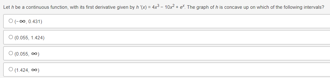 Let h be a continuous function, with its first derivative given by h '(x) = 4x³ - 10x² + e*. The graph of h is concave up on which of the following intervals?
O(-∞, 0.431)
O (0.055, 1.424)
○ (0.055,∞)
(1.424,∞)