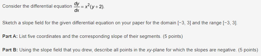 Consider the differential equation dy = x² (y+2).
dx
Sketch a slope field for the given differential equation on your paper for the domain [-3, 3] and the range [-3, 3].
Part A: List five coordinates and the corresponding slope of their segments. (5 points)
Part B: Using the slope field that you drew, describe all points in the xy-plane for which the slopes are negative. (5 points)