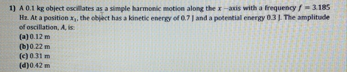 1) A 0.1 kg object oscillates as a simple harmonic motion along the x-axis with a frequencyf = 3.185
Hz. At a position x1, the object has a kinetic energy of 0.7 J and a potential energy 0.3 J. The amplitude
of oscillation, A, is:
(a) 0.12 m
(b)0.22 m
(c) 0.31 m
(d)0.42 m

