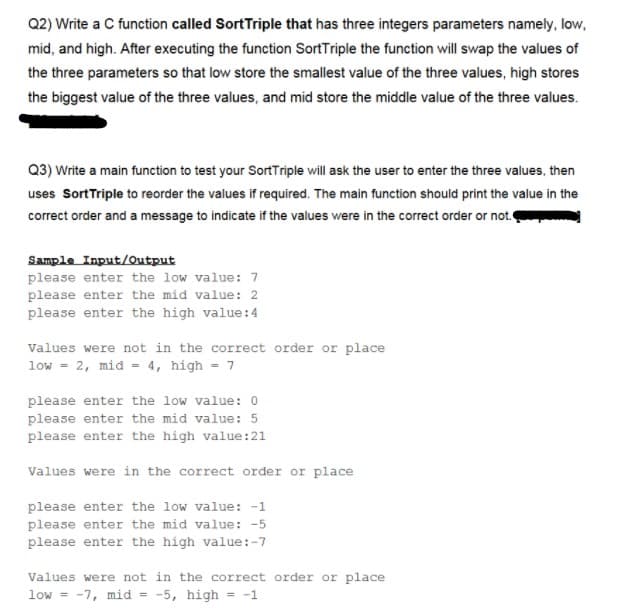 Q2) Write a C function called SortTriple that has three integers parameters namely, low,
mid, and high. After executing the function SortTriple the function will swap the values of
the three parameters so that low store the smallest value of the three values, high stores
the biggest value of the three values, and mid store the middle value of the three values.
Q3) Write a main function to test your SortTriple will ask the user to enter the three values, then
uses SortTriple to reorder the values if required. The main function should print the value in the
correct order and a message to indicate if the values were in the correct order or not.
Sample Input/Output
please enter the low value: 7
please enter the mid value: 2
please enter the high value:4
Values were not in the correct order or place
low = 2, mid = 4, high = 7
please enter the low value: 0
please enter the mid value: 5
please enter the high value:21
Values were in the correct order or place
please enter the low value: -1
please enter the mid value: -5
please enter the high value:-7
Values were not in the correct order or place
low = -7, mid = -5, high = -1
