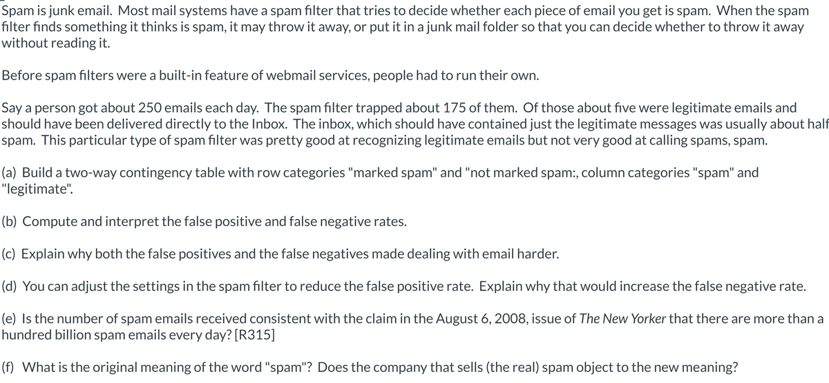 Spam is junk email. Most mail systems have a spam filter that tries to decide whether each piece of email you get is spam. When the spam
filter finds something it thinks is spam, it may throw it away, or put it in a junk mail folder so that you can decide whether to throw it away
without reading it.
Before spam filters were a built-in feature of webmail services, people had to run their own.
Say a person got about 250 emails each day. The spam filter trapped about 175 of them. Of those about five were legitimate emails and
should have been delivered directly to the Inbox. The inbox, which should have contained just the legitimate messages was usually about half
spam. This particular type of spam filter was pretty good at recognizing legitimate emails but not very good at calling spams, spam.
(a) Build a two-way contingency table with row categories "marked spam" and "not marked spam:, column categories "spam" and
"legitimate".
(b) Compute and interpret the false positive and false negative rates.
(c) Explain why both the false positives and the false negatives made dealing with email harder.
(d) You can adjust the settings in the spam filter to reduce the false positive rate. Explain why that would increase the false negative rate.
(e) Is the number of spam emails received consistent with the claim in the August 6, 2008, issue of The New Yorker that there are more than a
hundred billion spam emails every day? [R315]
(f) What is the original meaning of the word "spam"? Does the company that sells (the real) spam object to the new meaning?