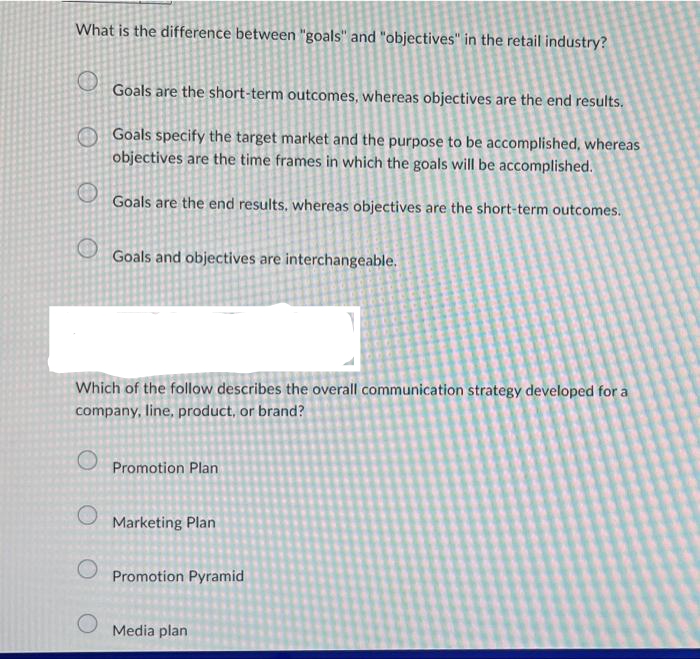 What is the difference between "goals" and "objectives" in the retail industry?
O
Goals are the short-term outcomes, whereas objectives are the end results.
Goals specify the target market and the purpose to be accomplished, whereas
objectives are the time frames in which the goals will be accomplished.
Goals are the end results, whereas objectives are the short-term outcomes.
Goals and objectives are interchangeable.
Which of the follow describes the overall communication strategy developed for a
company, line, product, or brand?
Promotion Plan
Marketing Plan
Promotion Pyramid
Media plan
O