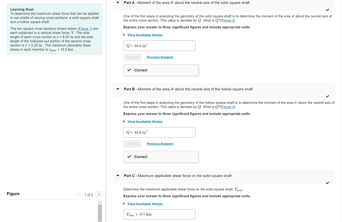 Learning Goal:
To determine the maximum shear force that can be applied
to two shafts of varying cross sections: a solid square shaft
and a hollow square shaft.
The two square cross sections shown below (Figure 1) are
each subjected to a vertical shear force, V. The side
length of each cross section is s = 8.00 in and the side
length of the hollowed-out portion of the second cross
section is r = 2.25 in . The maximum allowable shear
stress in each member is Tmax = 19.0 ksi .
Figure
1 of 3 >
Part A - Moment of the area A' about the neutral axis of the solid square shaft
One of the first steps in analyzing the geometry of the solid square shaft is to determine the moment of the area A' about the neutral axis of
the entire cross section. This value is denoted by Q. What is Q?(Figure 2)
Express your answer to three significant figures and include appropriate units.
► View Available Hint(s)
Q
=
Submit
Q
3
64.0 in ³
Part B - Moment of the area A' about the neutral axis of the hollow square shaft
=
One of the first steps in analyzing the geometry of the hollow square shaft is to determine the moment of the area A' about the neutral axis of
the entire cross section. This value is denoted by Q. What is Q?(Figure 3)
Express your answer to three significant figures and include appropriate units.
View Available Hint(s)
Previous Answers
Correct
Submit
Vmax
62.6 in ³
3
Previous Answers
Correct
Part C - Maximum applicable shear force on the solid square shaft
Determine the maximum applicable shear force on the solid square shaft, Vmax ·
Express your answer to three significant figures and include appropriate units.
► View Available Hint(s)
= 811 kip