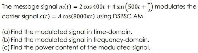 The message signal m(t) = 2 cos 400t + 4 sin (500t + modulates the
carrier signal c(t) = A cos(8000nt) using DSBSC AM.
(a) Find the modulated signal in time-domain.
(b) Find the modulated signal in frequency-domain.
(c) Find the power content of the modulated signal.