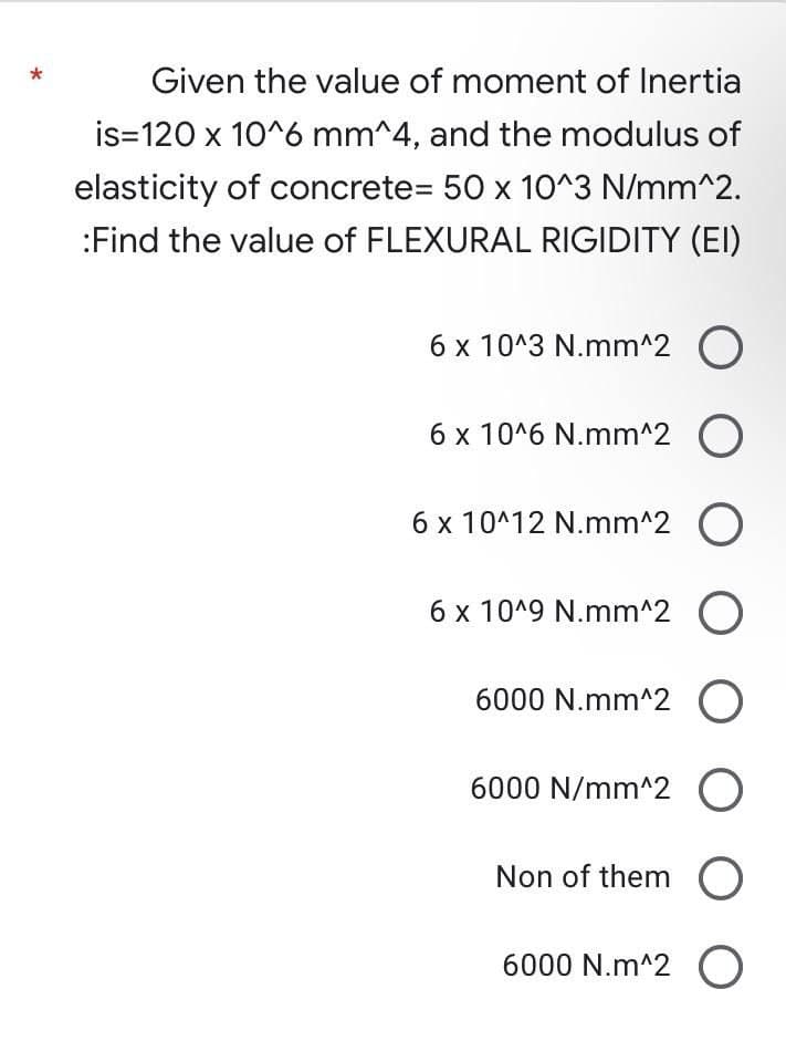 Given the value of moment of Inertia
is 120 x 10^6 mm^4, and the modulus of
elasticity of concrete= 50 x 10^3 N/mm^2.
:Find the value of FLEXURAL RIGIDITY (EI)
6 x 10^3 N.mm^2 O
6 x 10^6 N.mm^2 O
6 x 10^12 N.mm^2 O
6 x 10^9 N.mm^2 O
6000 N.mm^2 O
6000 N/mm^2
Non of them
6000 N.m^2 O