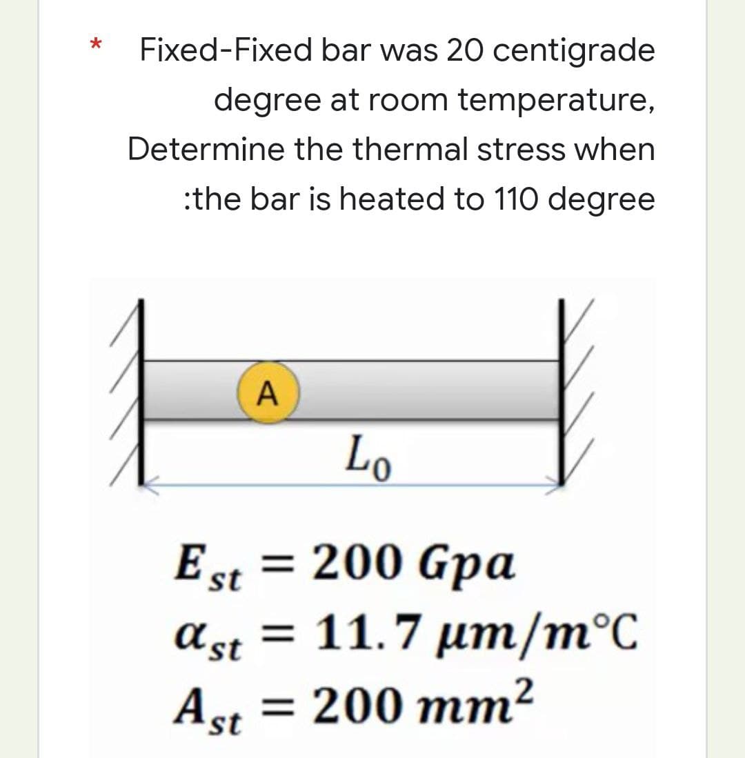 *
Fixed-Fixed bar was 20 centigrade
degree at room temperature,
Determine the thermal stress when
:the bar is heated to 110 degree
A
Lo
Est = 200 Gpa
ast = 11.7 μm/m°C
Ast = 200 mm²