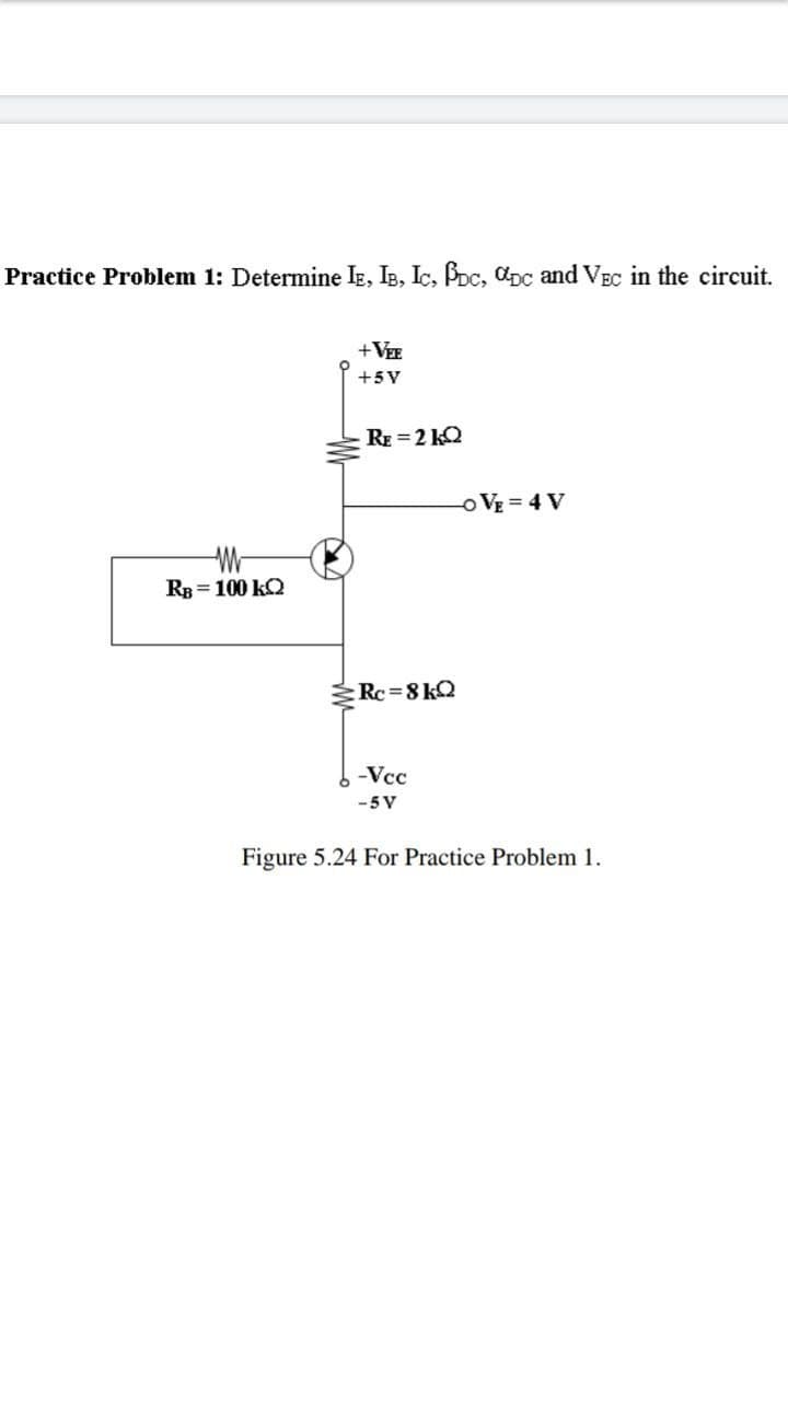 Practice Problem 1: Determine IE, IB, IC, PDc, pc and VEC in the circuit.
+VEE
+5V
RE=2kQ2
-OVE=4V
WW
RB = 100 KQ
Rc=8kQ
-Vcc
-5V
Figure 5.24 For Practice Problem 1.