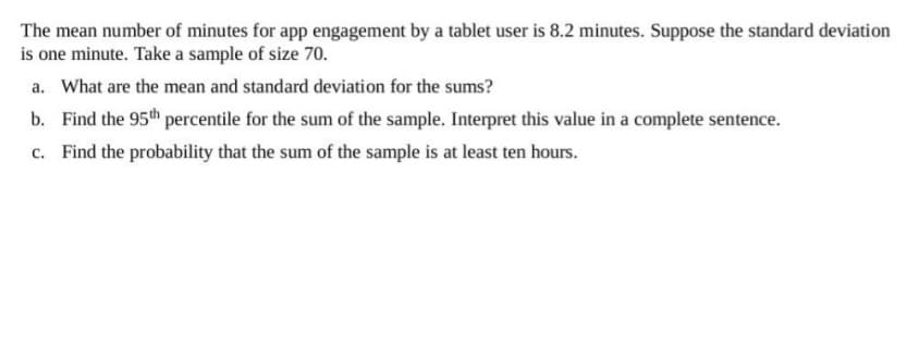 The mean number of minutes for app engagement by a tablet user is 8.2 minutes. Suppose the standard deviation
is one minute. Take a sample of size 70.
a. What are the mean and standard deviation for the sums?
b. Find the 95th percentile for the sum of the sample. Interpret this value in a complete sentence.
c. Find the probability that the sum of the sample is at least ten hours.