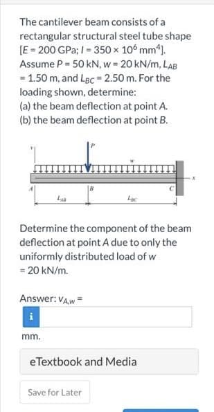 The cantilever beam consists of a
rectangular structural steel tube shape
[E = 200 GPa; 1= 350 × 106 mm¹].
Assume P = 50 kN, w = 20 kN/m, LAB
= 1.50 m, and LBC = 2.50 m. For the
loading shown, determine:
(a) the beam deflection at point A.
(b) the beam deflection at point B.
LAB
Determine the component of the beam
deflection at point A due to only the
uniformly distributed load of w
= 20 kN/m.
Answer: VAw=
mm.
eTextbook and Media
Save for Later