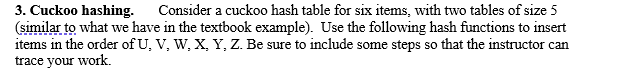 3. Cuckoo hashing. Consider a cuckoo hash table for six items, with two tables of size 5
(similar to what we have in the textbook example). Use the following hash functions to insert
items in the order of U, V, W, X, Y, Z. Be sure to include some steps so that the instructor can
trace your work.
