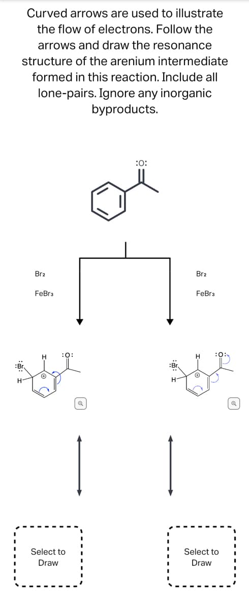 Curved arrows are used to illustrate
the flow of electrons. Follow the
arrows and draw the resonance
structure of the arenium intermediate
formed in this reaction. Include all
lone-pairs. Ignore any inorganic
byproducts.
Br
H-
Br2
FeBr3
Ⓒ
:0:
Select to
Draw
Q
:0:
:Br.
H-
Br2
FeBr3
H
Ⓒ
:0:
Select to
Draw
Q