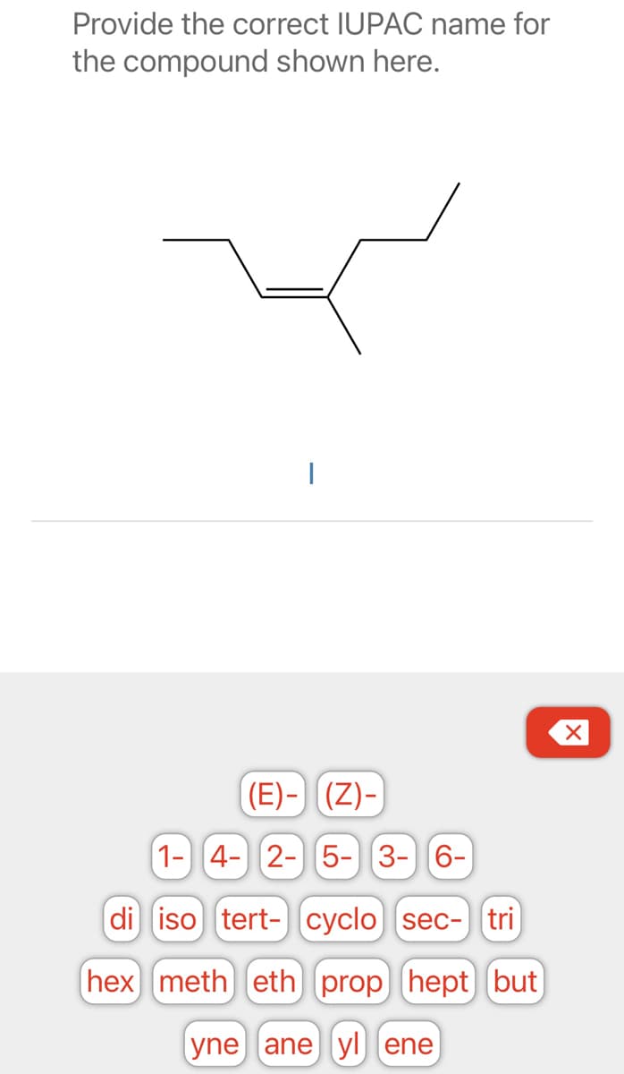 Provide the correct IUPAC name for
the compound shown here.
|
di
hex
(E).
(Z)-
1- 4- 2- 5-3-6-
iso tert- cyclo sec- tri
meth eth prop (hept but
yne ane yl ene
X