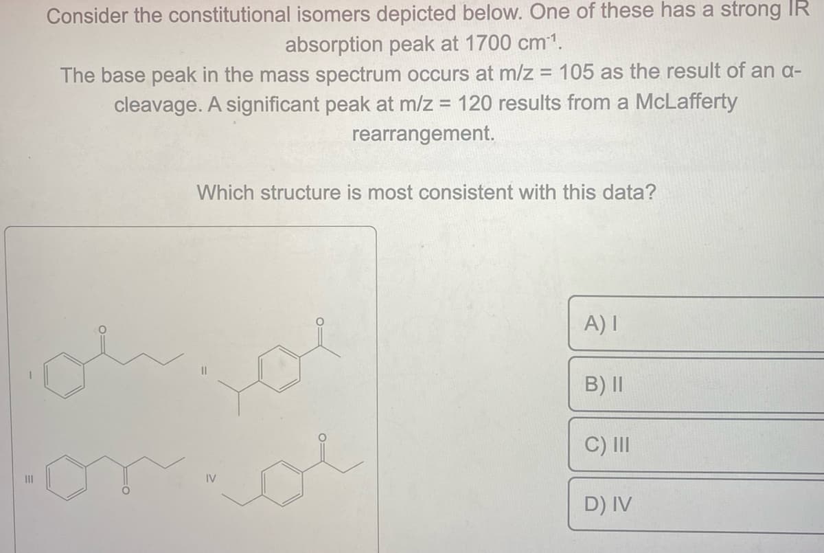 |||
Consider the constitutional isomers depicted below. One of these has a strong IR
absorption peak at 1700 cm³¹.
The base peak in the mass spectrum occurs at m/z = 105 as the result of an a-
cleavage. A significant peak at m/z = 120 results from a McLafferty
rearrangement.
Which structure is most consistent with this data?
IV
A) I
B) II
C) III
D) IV