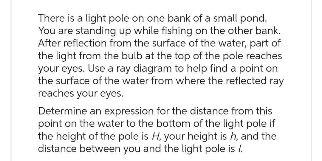 There is a light pole on one bank of a small pond.
You are standing up while fishing on the other bank.
After reflection from the surface of the water, part of
the light from the bulb at the top of the pole reaches
your eyes. Use a ray diagram to help find a point on
the surface of the water from where the reflected ray
reaches your eyes.
Determine an expression for the distance from this
point on the water to the bottom of the light pole if
the height of the pole is H, your height is h, and the
distance between you and the light pole is /.