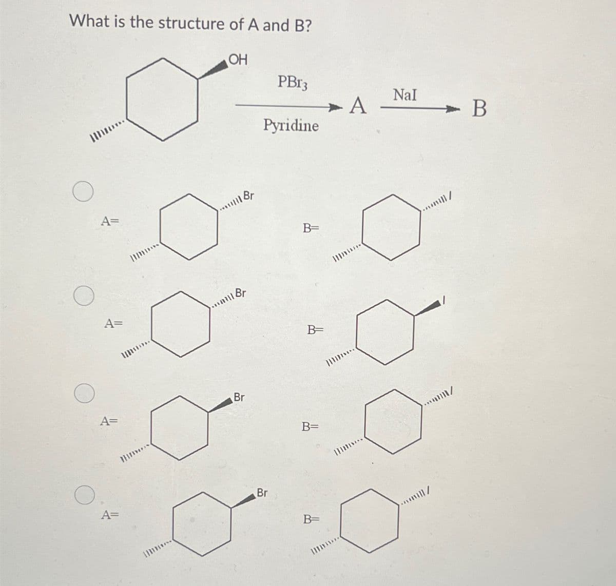 What is the structure of A and B?
M
A=
A=
A=
A=
I
OH
*** Br
Br
Br
PBr3
Pyridine
Br
B=
B=
B=
B=
|||
X
A
||||...
NaI
..mil/
um/
wml/
- B