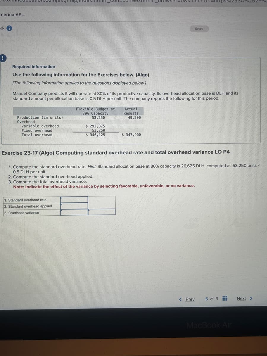 merica AS...
arki
Required information
Use the following information for the Exercises below. (Algo)
[The following information applies to the questions displayed below.]
Production (in units)
Overhead
Manuel Company predicts it will operate at 80% of its productive capacity. Its overhead allocation base is DLH and its
standard amount per allocation base is 0.5 DLH per unit. The company reports the following for this period.
Variable overhead
Fixed overhead
Total overhead
Flexible Budget at
80% Capacity
53,250
1. Standard overhead rate
2. Standard overhead applied
3. Overhead variance
$ 292,875
53,250
$ 346,125
Actual
Results
49,200
$ 347,900
Saved
Exercise 23-17 (Algo) Computing standard overhead rate and total overhead variance LO P4
1. Compute the standard overhead rate. Hint: Standard allocation base at 80% capacity is 26,625 DLH, computed as 53,250 units x
0.5 DLH per unit.
2. Compute the standard overhead applied.
3. Compute the total overhead variance.
Note: Indicate the effect of the variance by selecting favorable, unfavorable, or no variance.
< Prev
%253A%252F%.
5 of 6
MacBook Air
Next >
