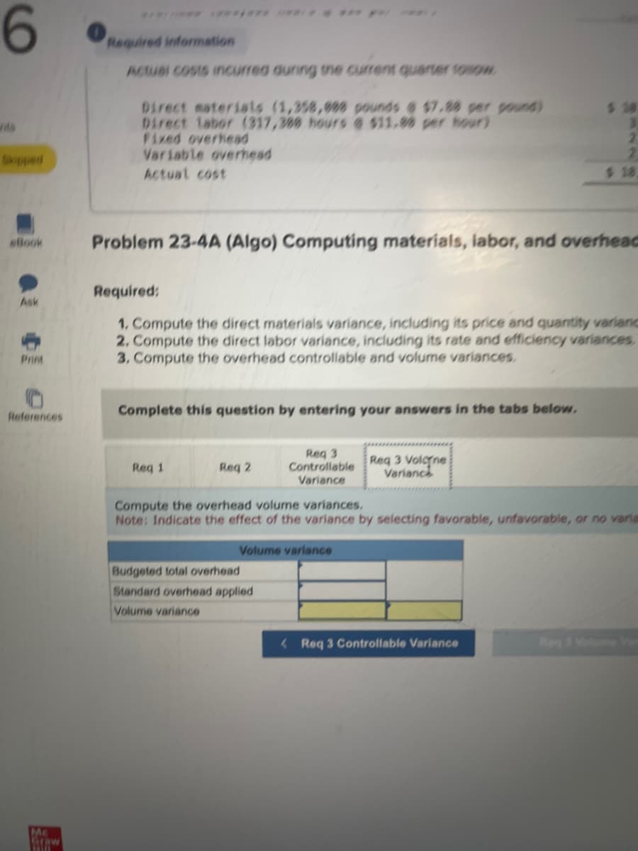 6
eBook
Ask
Print
References
Me
Straw
Required information
Actual costs incurred during the current quarter towow
Direct materials (1,358,000 pounds @ $7.88 per pound)
Direct labor (317,388 hours @ $11.90 per hour)
Fixed overhead
Variable overhead
Actual cost
Problem 23-4A (Algo) Computing materials, labor, and overhead
Complete this question by entering your answers in the tabs below.
Required:
1. Compute the direct materials variance, including its price and quantity variand
2. Compute the direct labor variance, including its rate and efficiency variances.
3. Compute the overhead controllable and volume variances.
Req 1
Req 2
Req 3
Controllable
Variance
Volume variance
Budgeted total overhead
Standard overhead applied
Volume variance
$ 18
Req 3 Volone
Varianc
2
Compute the overhead volume variances,
Note: Indicate the effect of the variance by selecting favorable, unfavorable, or no varia
Req 3 Controllable Variance