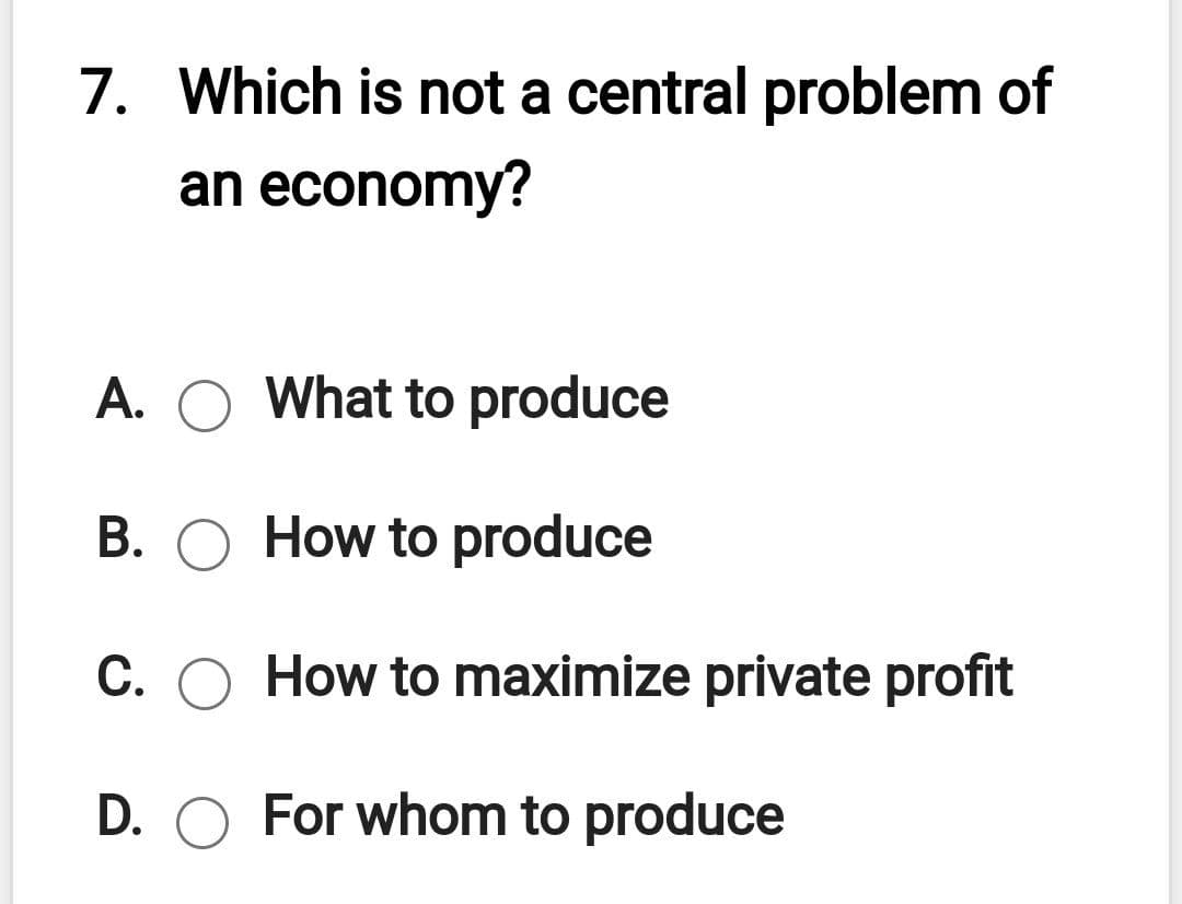 7. Which is not a central problem of
an economy?
A. O What to produce
B. O How to produce
C. O How to maximize private profit
D. O For whom to produce
